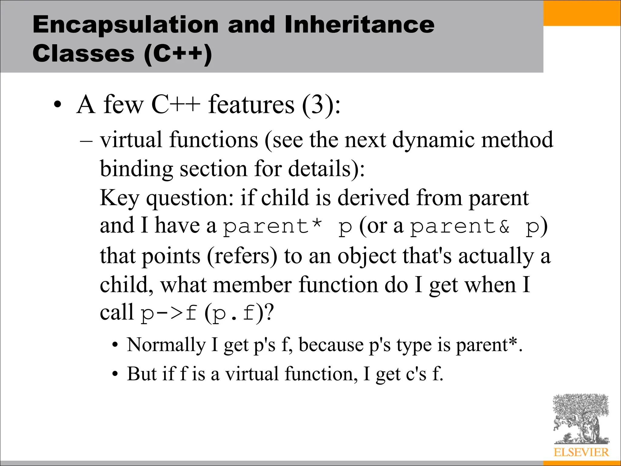 Encapsulation and Inheritance
Classes (C++)
• A few C++ features (3):
– virtual functions (see the next dynamic method
binding section for details):
Key question: if child is derived from parent
and I have a parent* p (or a parent& p)
that points (refers) to an object that's actually a
child, what member function do I get when I
call p->f (p.f)?
• Normally I get p's f, because p's type is parent*.
• But if f is a virtual function, I get c's f.
 