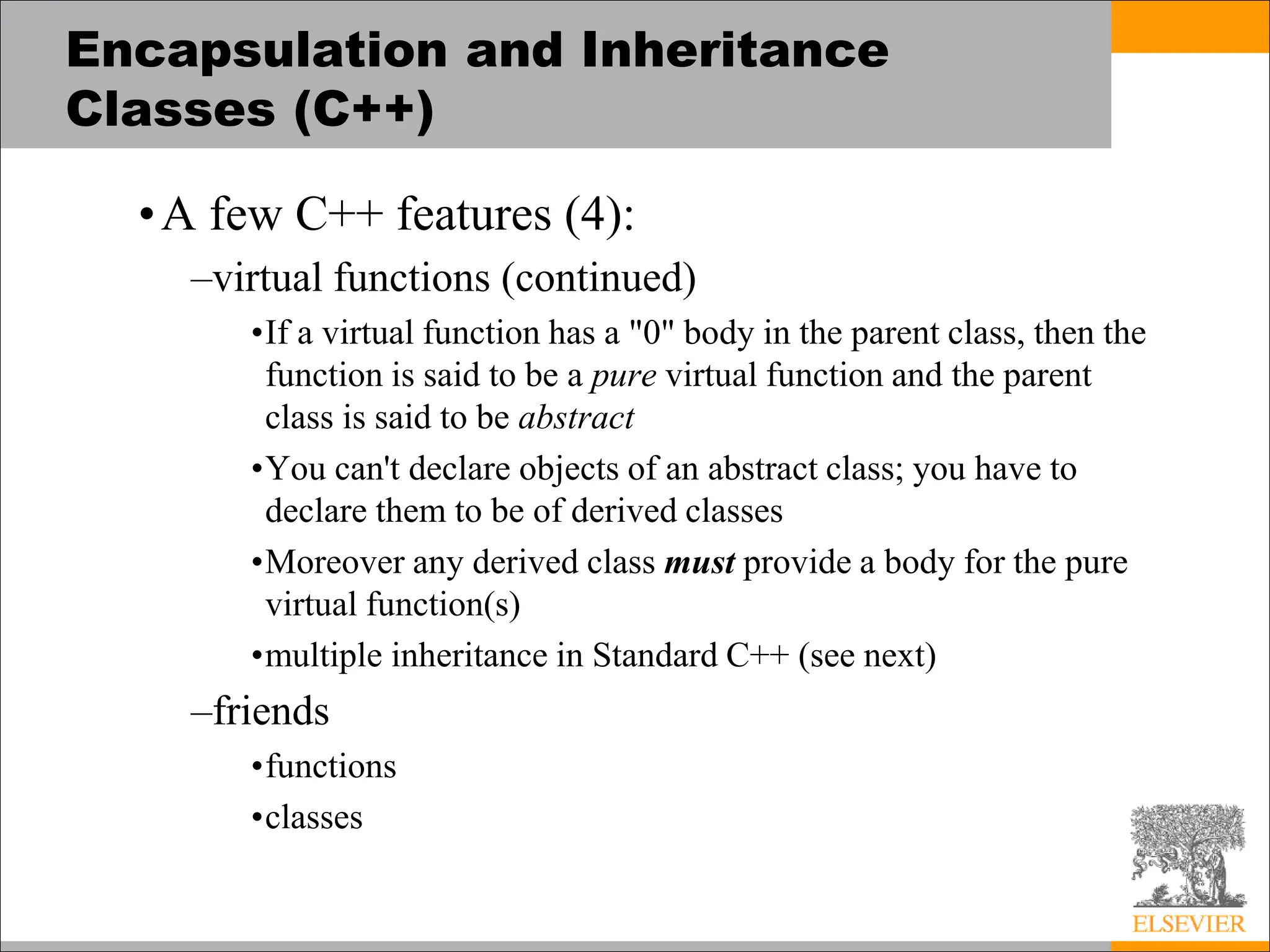 Encapsulation and Inheritance
Classes (C++)
•A few C++ features (4):
–virtual functions (continued)
•If a virtual function has a "0" body in the parent class, then the
function is said to be a pure virtual function and the parent
class is said to be abstract
•You can't declare objects of an abstract class; you have to
declare them to be of derived classes
•Moreover any derived class must provide a body for the pure
virtual function(s)
•multiple inheritance in Standard C++ (see next)
–friends
•functions
•classes
 