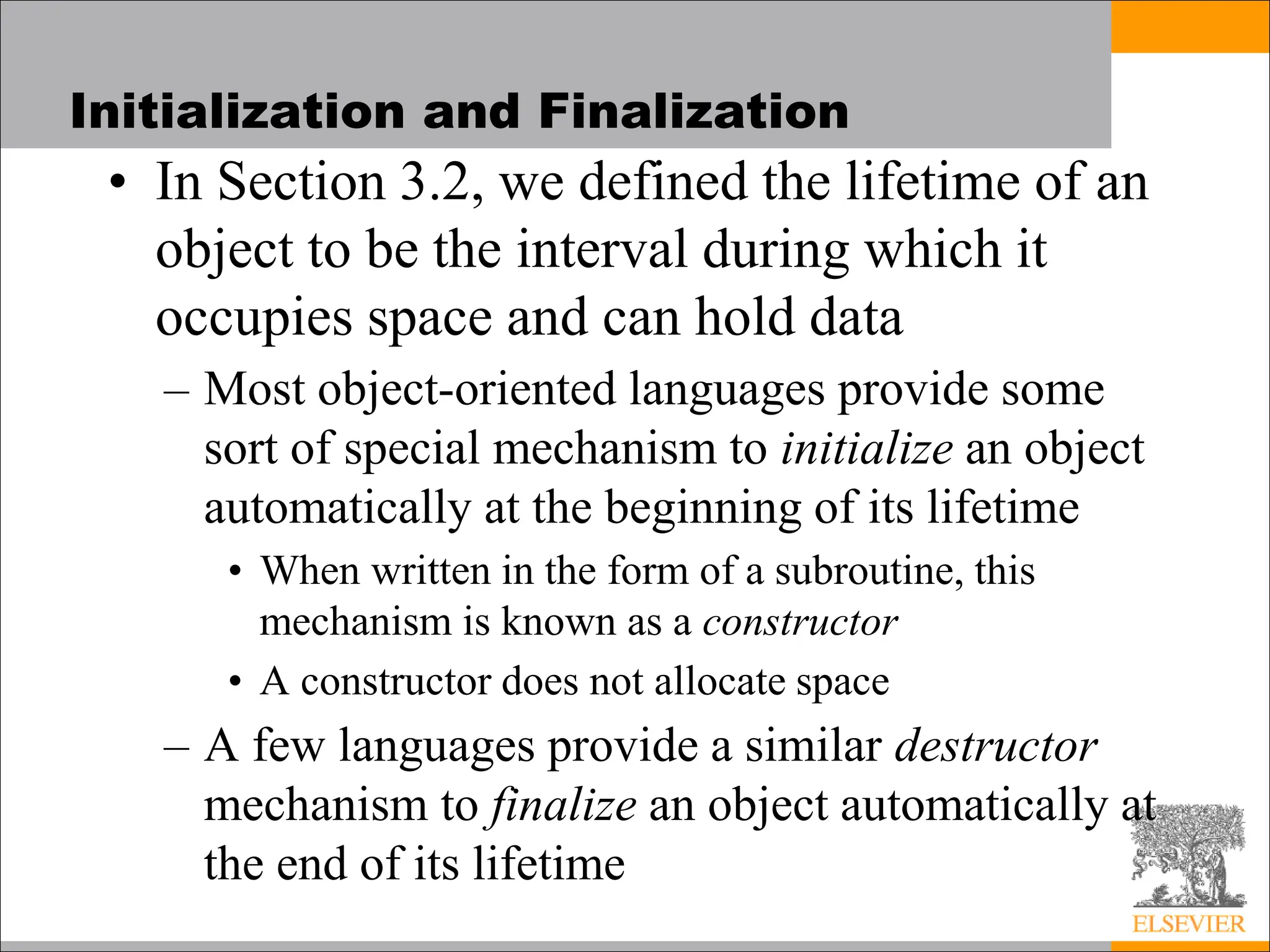 Initialization and Finalization
• In Section 3.2, we defined the lifetime of an
object to be the interval during which it
occupies space and can hold data
– Most object-oriented languages provide some
sort of special mechanism to initialize an object
automatically at the beginning of its lifetime
• When written in the form of a subroutine, this
mechanism is known as a constructor
• A constructor does not allocate space
– A few languages provide a similar destructor
mechanism to finalize an object automatically at
the end of its lifetime
 