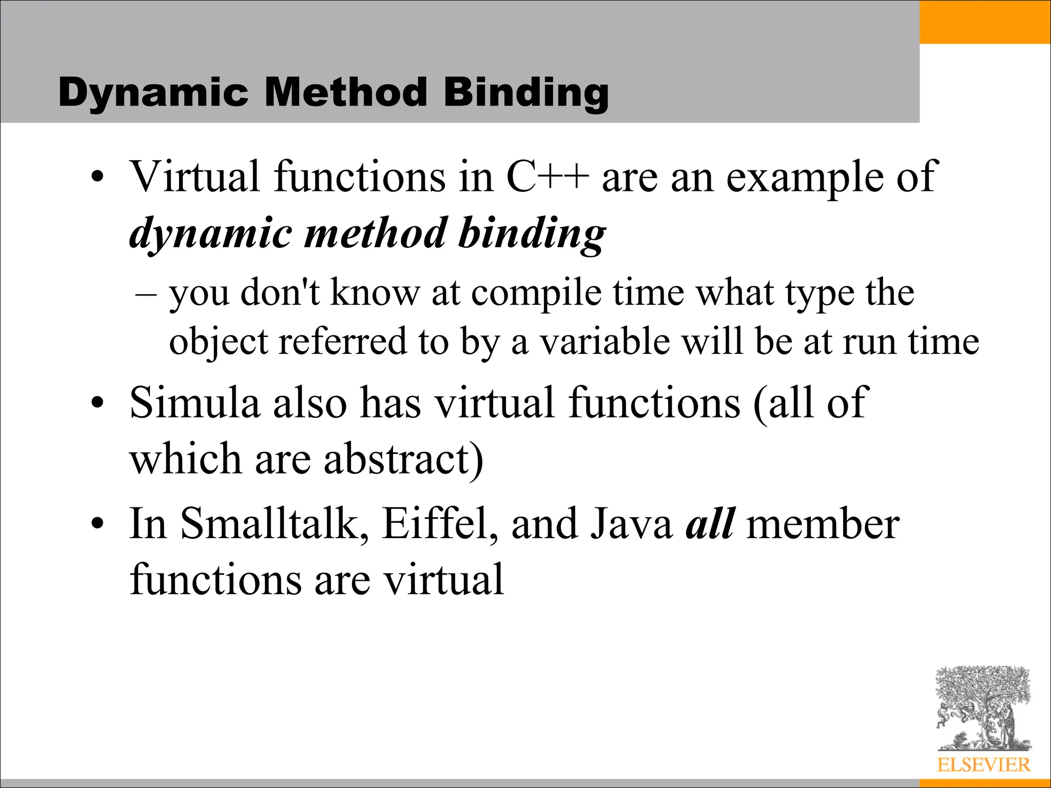 Dynamic Method Binding
• Virtual functions in C++ are an example of
dynamic method binding
– you don't know at compile time what type the
object referred to by a variable will be at run time
• Simula also has virtual functions (all of
which are abstract)
• In Smalltalk, Eiffel, and Java all member
functions are virtual
 