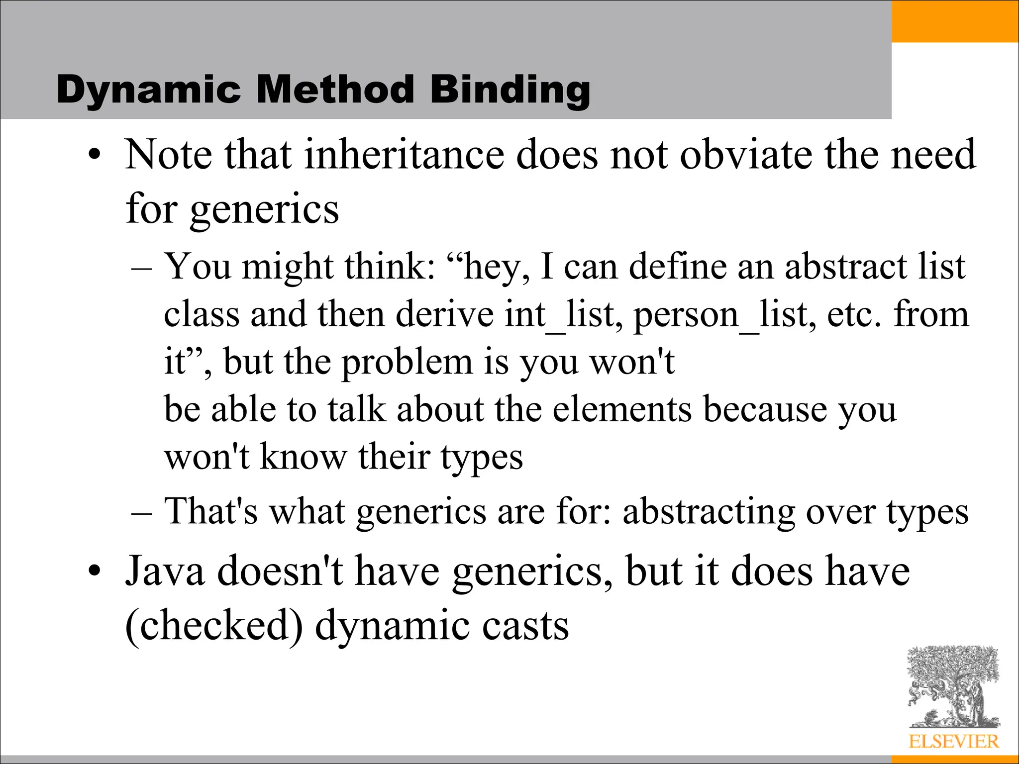 Dynamic Method Binding
• Note that inheritance does not obviate the need
for generics
– You might think: “hey, I can define an abstract list
class and then derive int_list, person_list, etc. from
it”, but the problem is you won't
be able to talk about the elements because you
won't know their types
– That's what generics are for: abstracting over types
• Java doesn't have generics, but it does have
(checked) dynamic casts
 