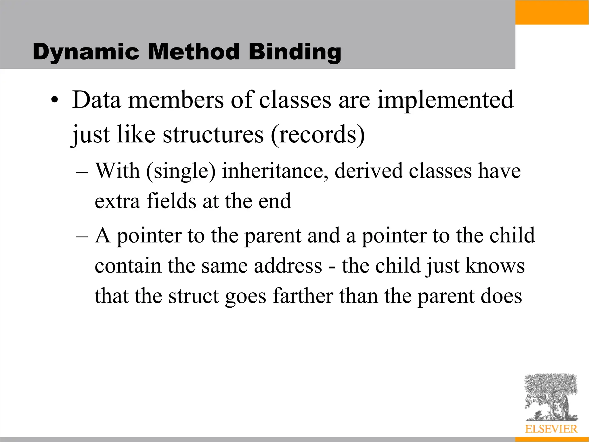 Dynamic Method Binding
• Data members of classes are implemented
just like structures (records)
– With (single) inheritance, derived classes have
extra fields at the end
– A pointer to the parent and a pointer to the child
contain the same address - the child just knows
that the struct goes farther than the parent does
 