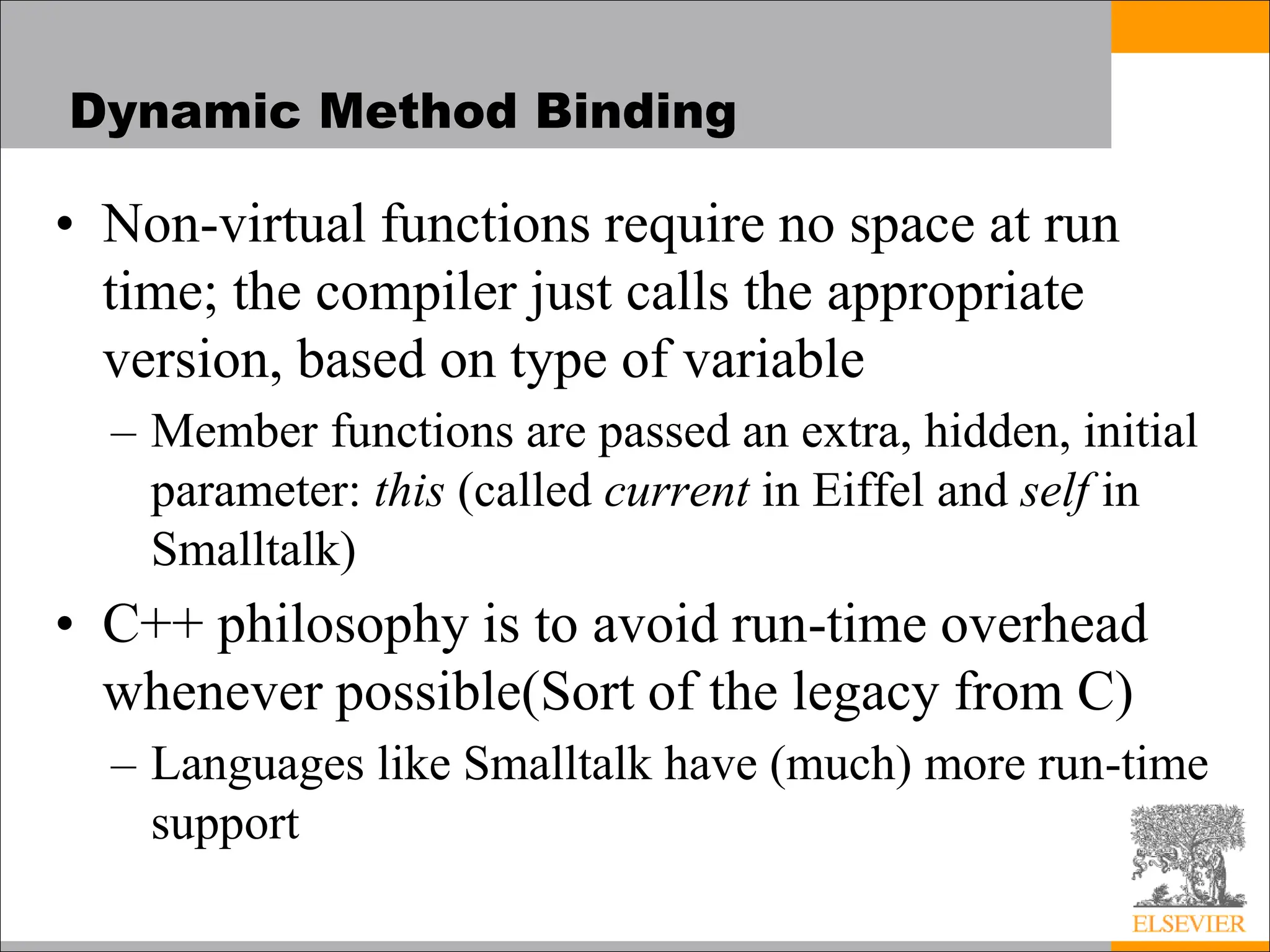 Dynamic Method Binding
• Non-virtual functions require no space at run
time; the compiler just calls the appropriate
version, based on type of variable
– Member functions are passed an extra, hidden, initial
parameter: this (called current in Eiffel and self in
Smalltalk)
• C++ philosophy is to avoid run-time overhead
whenever possible(Sort of the legacy from C)
– Languages like Smalltalk have (much) more run-time
support
 