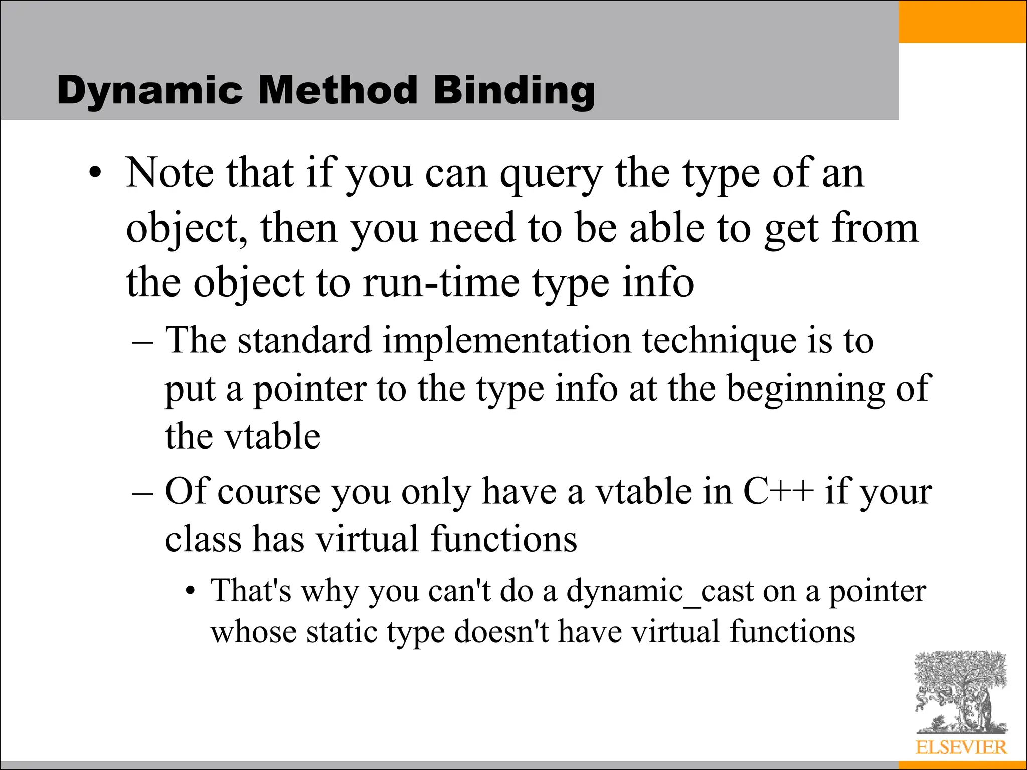 Dynamic Method Binding
• Note that if you can query the type of an
object, then you need to be able to get from
the object to run-time type info
– The standard implementation technique is to
put a pointer to the type info at the beginning of
the vtable
– Of course you only have a vtable in C++ if your
class has virtual functions
• That's why you can't do a dynamic_cast on a pointer
whose static type doesn't have virtual functions
 