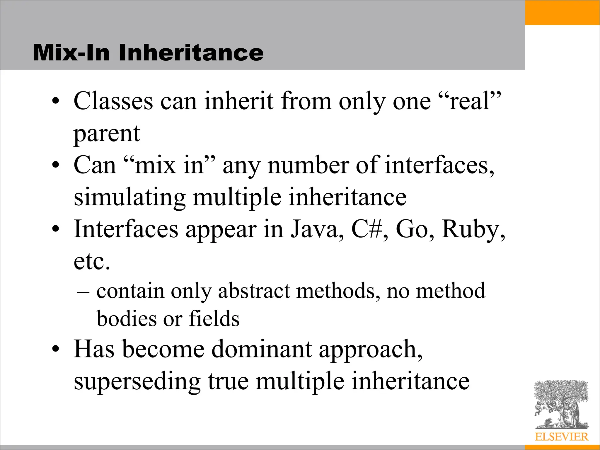 Mix-In Inheritance
• Classes can inherit from only one “real”
parent
• Can “mix in” any number of interfaces,
simulating multiple inheritance
• Interfaces appear in Java, C#, Go, Ruby,
etc.
– contain only abstract methods, no method
bodies or fields
• Has become dominant approach,
superseding true multiple inheritance
 