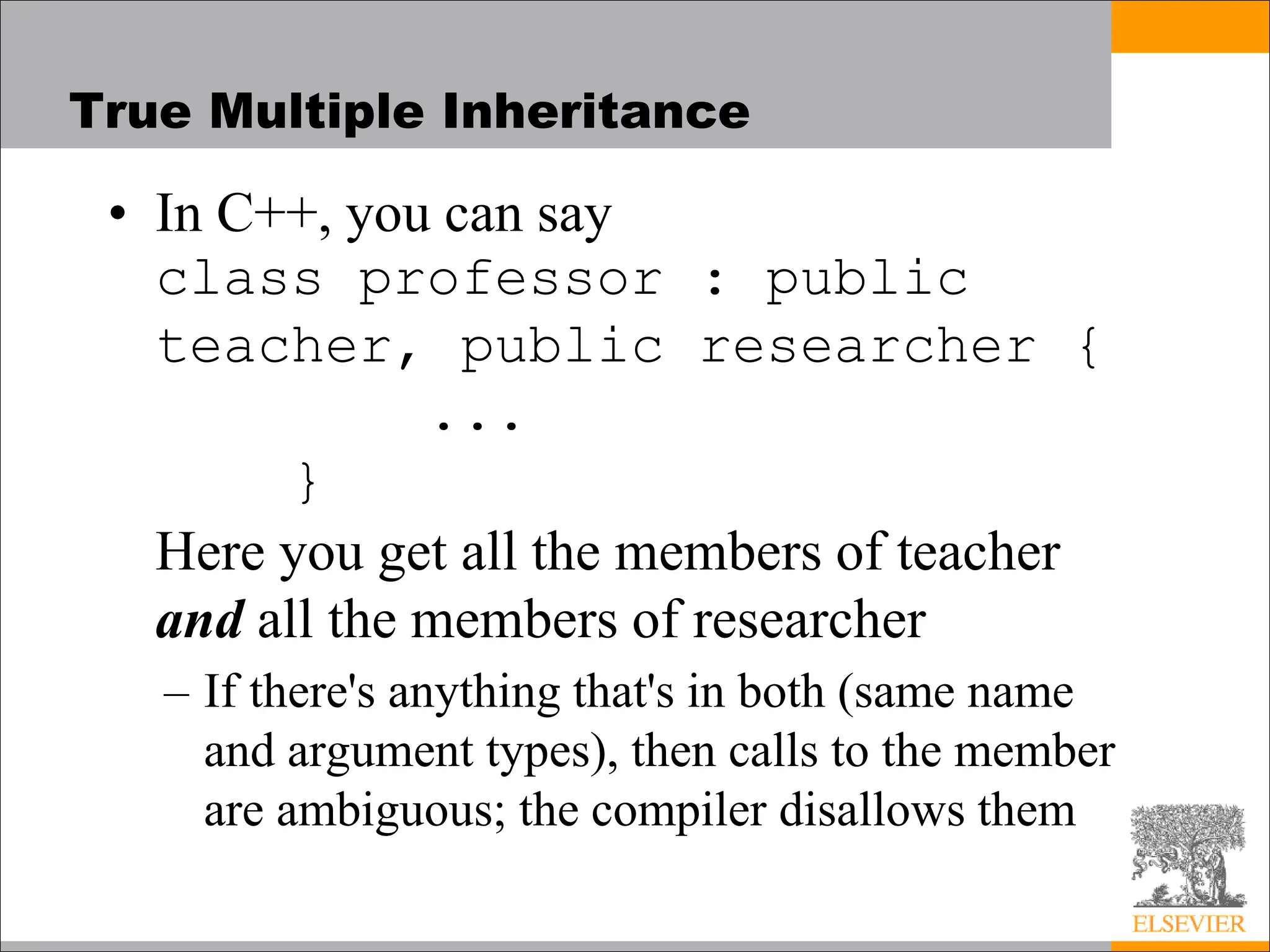 True Multiple Inheritance
• In C++, you can say
class professor : public
teacher, public researcher {
...
}
Here you get all the members of teacher
and all the members of researcher
– If there's anything that's in both (same name
and argument types), then calls to the member
are ambiguous; the compiler disallows them
 