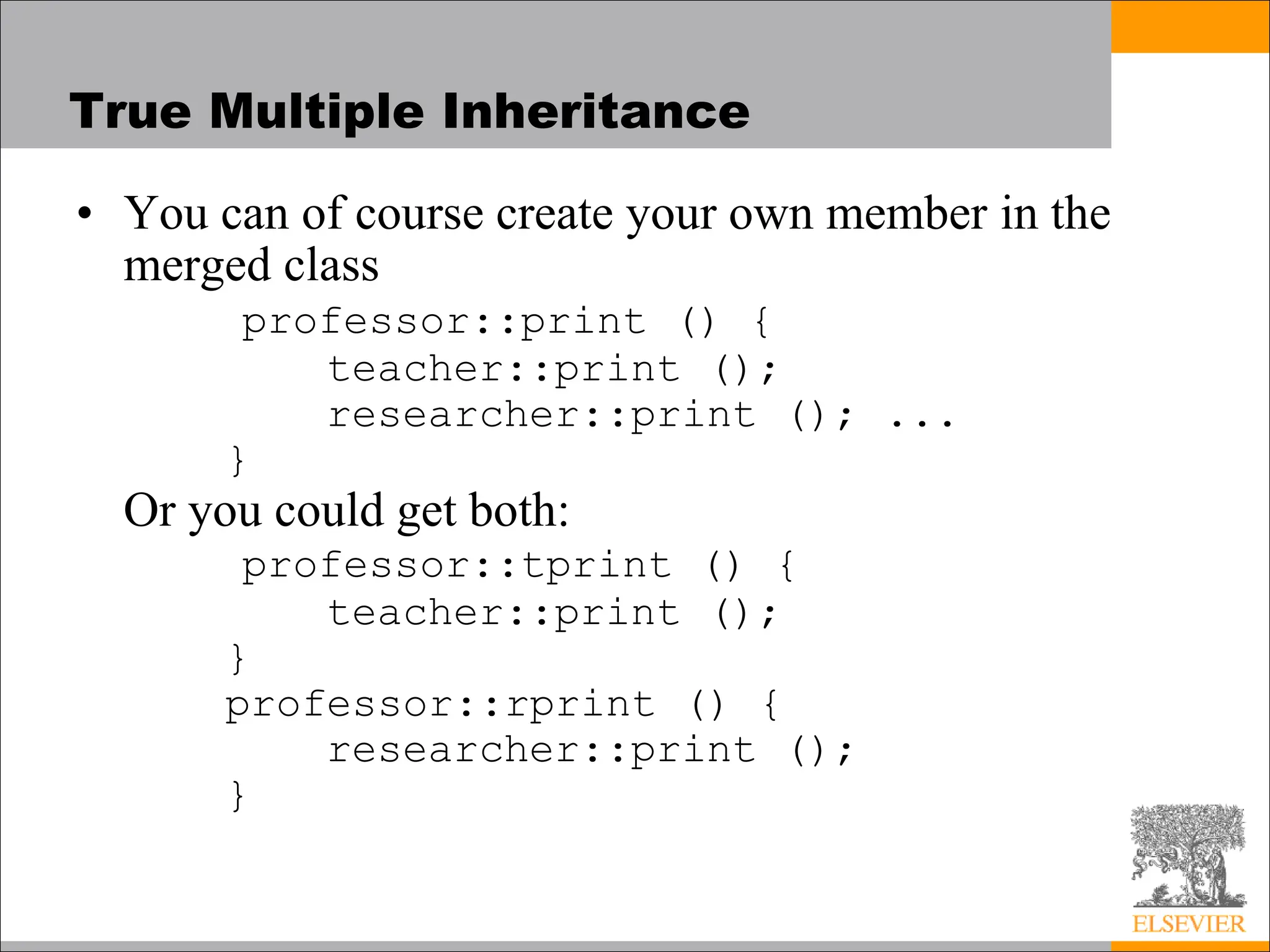 True Multiple Inheritance
• You can of course create your own member in the
merged class
professor::print () {
teacher::print ();
researcher::print (); ...
}
Or you could get both:
professor::tprint () {
teacher::print ();
}
professor::rprint () {
researcher::print ();
}
 