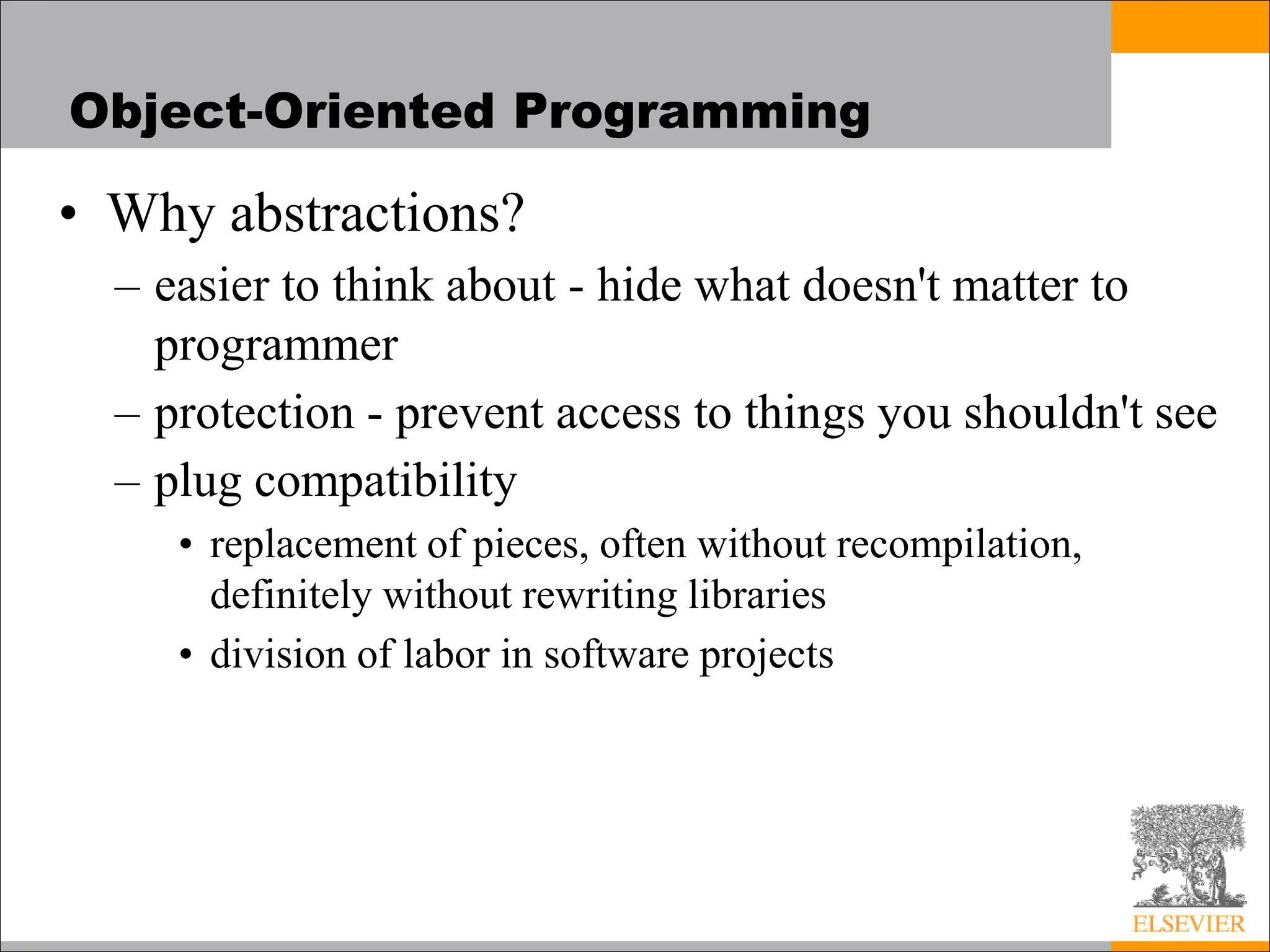 Object-Oriented Programming
• Why abstractions?
– easier to think about - hide what doesn't matter to
programmer
– protection - prevent access to things you shouldn't see
– plug compatibility
• replacement of pieces, often without recompilation,
definitely without rewriting libraries
• division of labor in software projects
 