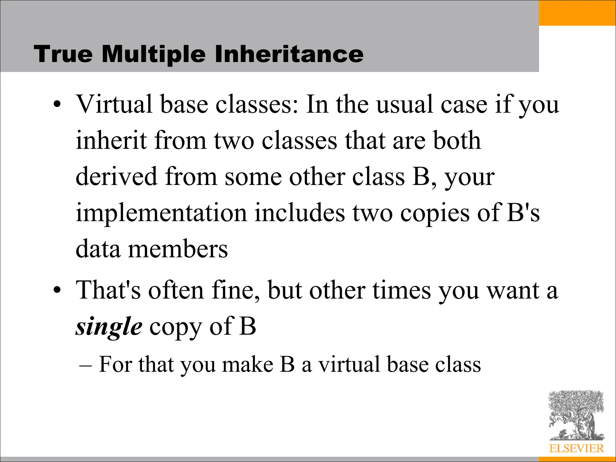 True Multiple Inheritance
• Virtual base classes: In the usual case if you
inherit from two classes that are both
derived from some other class B, your
implementation includes two copies of B's
data members
• That's often fine, but other times you want a
single copy of B
– For that you make B a virtual base class
 