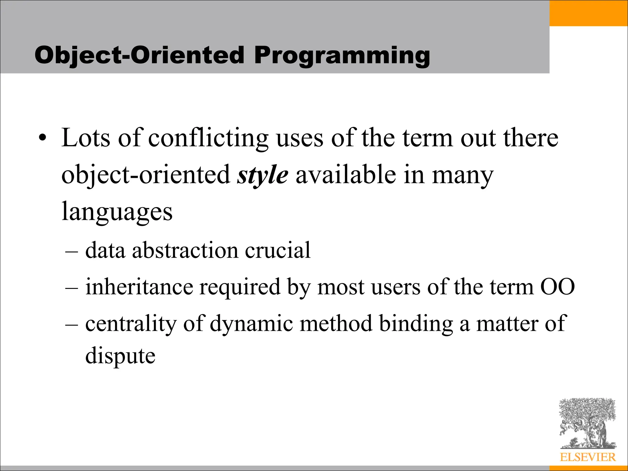 Object-Oriented Programming
• Lots of conflicting uses of the term out there
object-oriented style available in many
languages
– data abstraction crucial
– inheritance required by most users of the term OO
– centrality of dynamic method binding a matter of
dispute
 