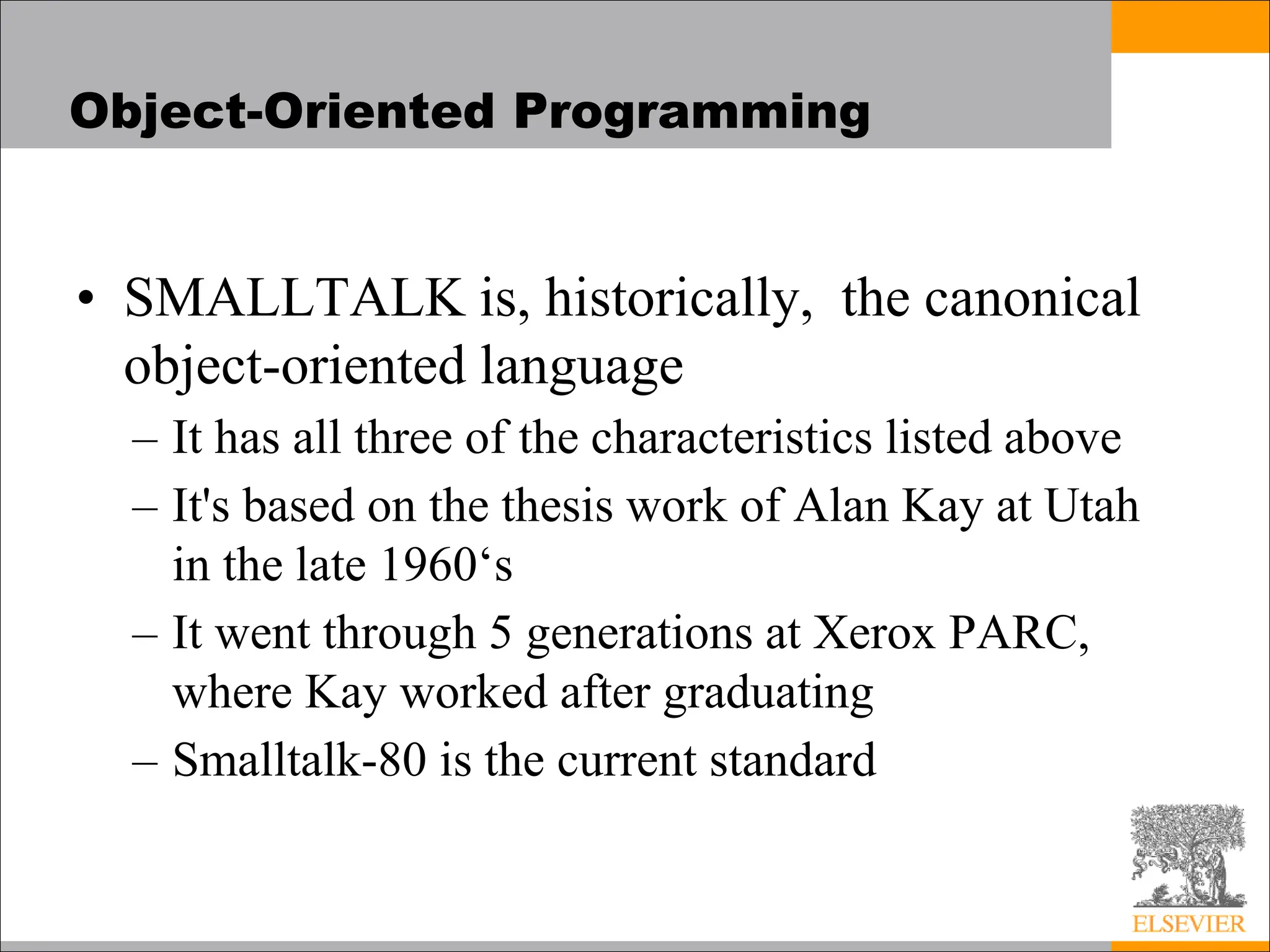 Object-Oriented Programming
• SMALLTALK is, historically, the canonical
object-oriented language
– It has all three of the characteristics listed above
– It's based on the thesis work of Alan Kay at Utah
in the late 1960‘s
– It went through 5 generations at Xerox PARC,
where Kay worked after graduating
– Smalltalk-80 is the current standard
 