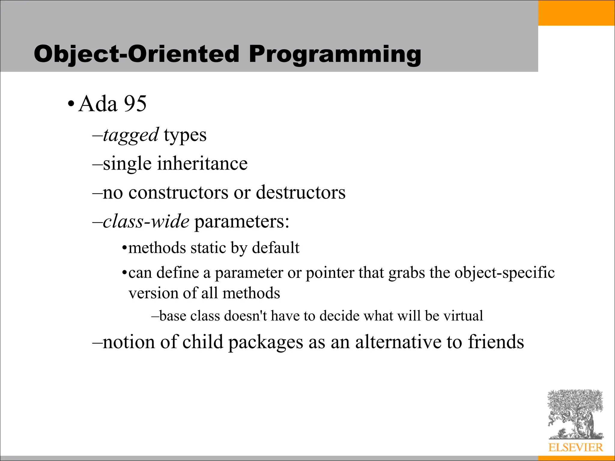 Object-Oriented Programming
•Ada 95
–tagged types
–single inheritance
–no constructors or destructors
–class-wide parameters:
•methods static by default
•can define a parameter or pointer that grabs the object-specific
version of all methods
–base class doesn't have to decide what will be virtual
–notion of child packages as an alternative to friends
 