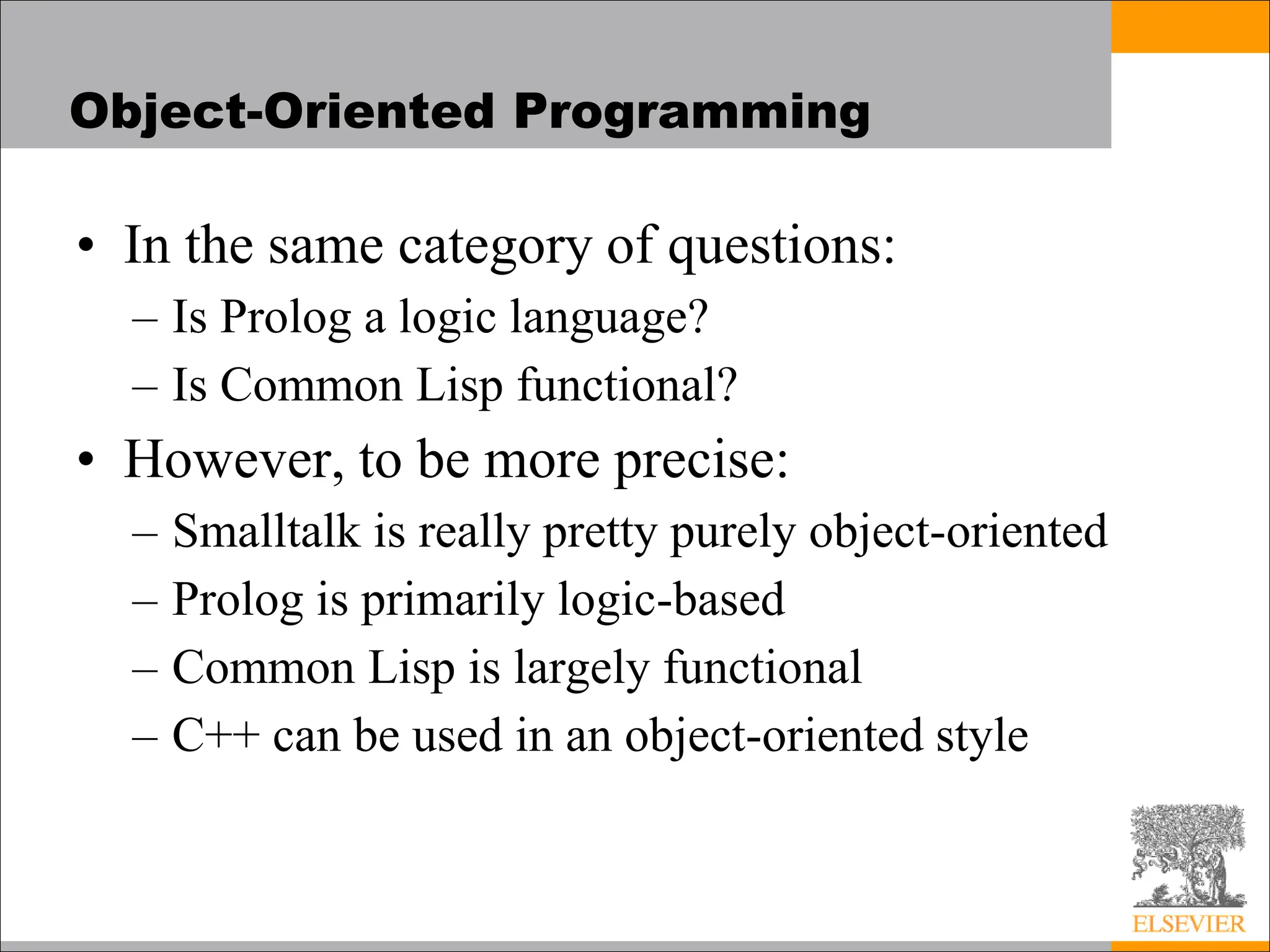 Object-Oriented Programming
• In the same category of questions:
– Is Prolog a logic language?
– Is Common Lisp functional?
• However, to be more precise:
– Smalltalk is really pretty purely object-oriented
– Prolog is primarily logic-based
– Common Lisp is largely functional
– C++ can be used in an object-oriented style
 