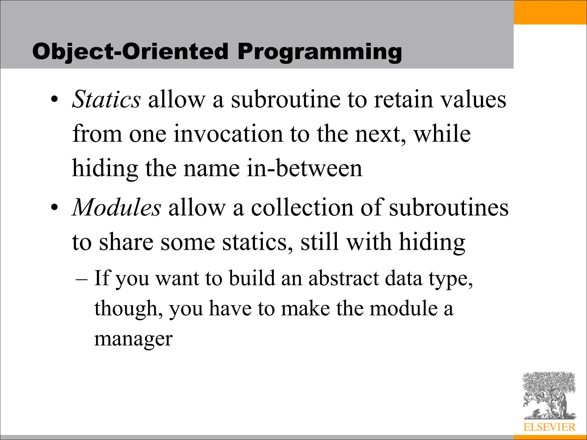 Object-Oriented Programming
• Statics allow a subroutine to retain values
from one invocation to the next, while
hiding the name in-between
• Modules allow a collection of subroutines
to share some statics, still with hiding
– If you want to build an abstract data type,
though, you have to make the module a
manager
 