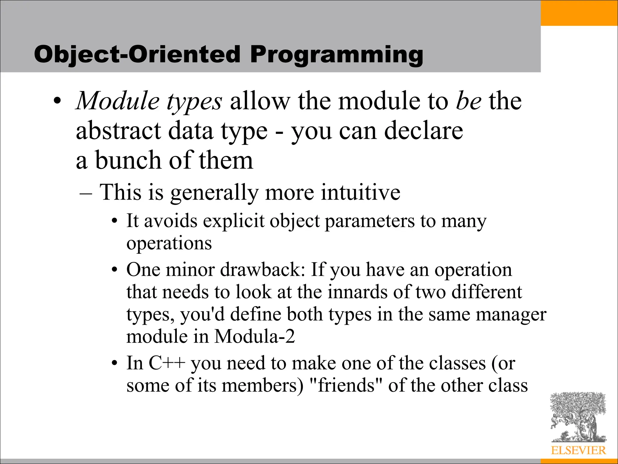 Object-Oriented Programming
• Module types allow the module to be the
abstract data type - you can declare
a bunch of them
– This is generally more intuitive
• It avoids explicit object parameters to many
operations
• One minor drawback: If you have an operation
that needs to look at the innards of two different
types, you'd define both types in the same manager
module in Modula-2
• In C++ you need to make one of the classes (or
some of its members) "friends" of the other class
 