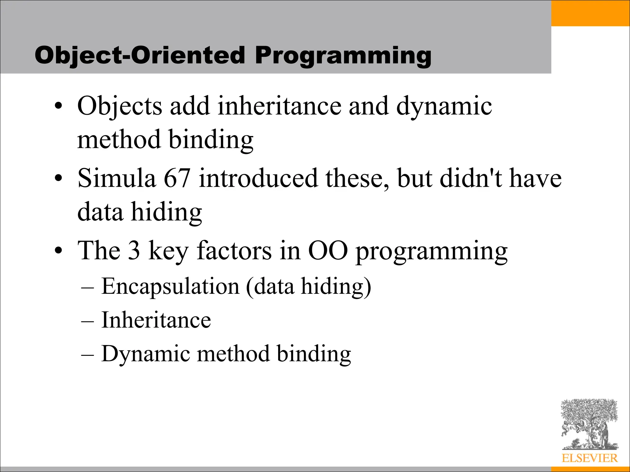 Object-Oriented Programming
• Objects add inheritance and dynamic
method binding
• Simula 67 introduced these, but didn't have
data hiding
• The 3 key factors in OO programming
– Encapsulation (data hiding)
– Inheritance
– Dynamic method binding
 