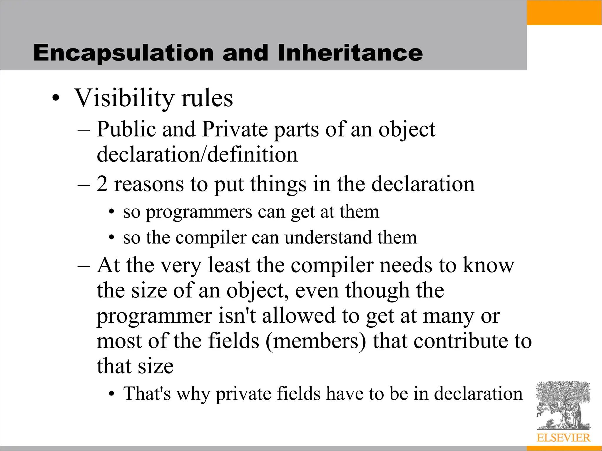 Encapsulation and Inheritance
• Visibility rules
– Public and Private parts of an object
declaration/definition
– 2 reasons to put things in the declaration
• so programmers can get at them
• so the compiler can understand them
– At the very least the compiler needs to know
the size of an object, even though the
programmer isn't allowed to get at many or
most of the fields (members) that contribute to
that size
• That's why private fields have to be in declaration
 