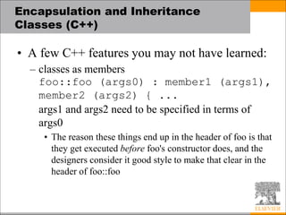 Encapsulation and Inheritance
Classes (C++)
• A few C++ features you may not have learned:
– classes as members
foo::foo (args0) : member1 (args1),
member2 (args2) { ...
args1 and args2 need to be specified in terms of
args0
• The reason these things end up in the header of foo is that
they get executed before foo's constructor does, and the
designers consider it good style to make that clear in the
header of foo::foo
 