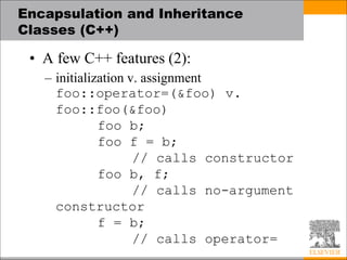 Encapsulation and Inheritance
Classes (C++)
• A few C++ features (2):
– initialization v. assignment
foo::operator=(&foo) v.
foo::foo(&foo)
foo b;
foo f = b;
// calls constructor
foo b, f;
// calls no-argument
constructor
f = b;
// calls operator=
 