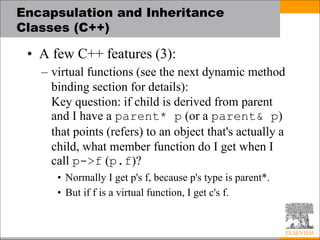 Encapsulation and Inheritance
Classes (C++)
• A few C++ features (3):
– virtual functions (see the next dynamic method
binding section for details):
Key question: if child is derived from parent
and I have a parent* p (or a parent& p)
that points (refers) to an object that's actually a
child, what member function do I get when I
call p->f (p.f)?
• Normally I get p's f, because p's type is parent*.
• But if f is a virtual function, I get c's f.
 