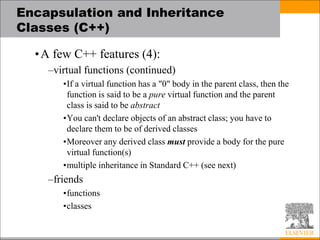 Encapsulation and Inheritance
Classes (C++)
•A few C++ features (4):
–virtual functions (continued)
•If a virtual function has a "0" body in the parent class, then the
function is said to be a pure virtual function and the parent
class is said to be abstract
•You can't declare objects of an abstract class; you have to
declare them to be of derived classes
•Moreover any derived class must provide a body for the pure
virtual function(s)
•multiple inheritance in Standard C++ (see next)
–friends
•functions
•classes
 