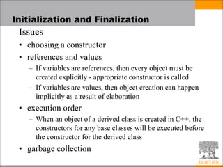 Initialization and Finalization
Issues
• choosing a constructor
• references and values
– If variables are references, then every object must be
created explicitly - appropriate constructor is called
– If variables are values, then object creation can happen
implicitly as a result of elaboration
• execution order
– When an object of a derived class is created in C++, the
constructors for any base classes will be executed before
the constructor for the derived class
• garbage collection
 
