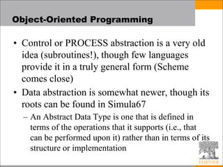 Object-Oriented Programming
• Control or PROCESS abstraction is a very old
idea (subroutines!), though few languages
provide it in a truly general form (Scheme
comes close)
• Data abstraction is somewhat newer, though its
roots can be found in Simula67
– An Abstract Data Type is one that is defined in
terms of the operations that it supports (i.e., that
can be performed upon it) rather than in terms of its
structure or implementation
 
