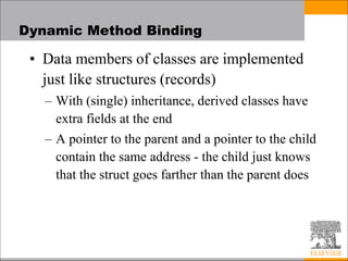 Dynamic Method Binding
• Data members of classes are implemented
just like structures (records)
– With (single) inheritance, derived classes have
extra fields at the end
– A pointer to the parent and a pointer to the child
contain the same address - the child just knows
that the struct goes farther than the parent does
 