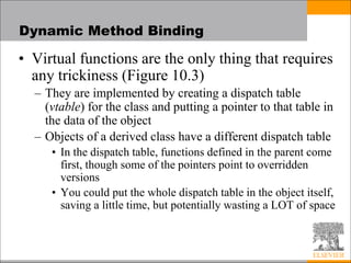 Dynamic Method Binding
• Virtual functions are the only thing that requires
any trickiness (Figure 10.3)
– They are implemented by creating a dispatch table
(vtable) for the class and putting a pointer to that table in
the data of the object
– Objects of a derived class have a different dispatch table
• In the dispatch table, functions defined in the parent come
first, though some of the pointers point to overridden
versions
• You could put the whole dispatch table in the object itself,
saving a little time, but potentially wasting a LOT of space
 