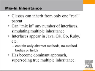 Mix-In Inheritance
• Classes can inherit from only one “real”
parent
• Can “mix in” any number of interfaces,
simulating multiple inheritance
• Interfaces appear in Java, C#, Go, Ruby,
etc.
– contain only abstract methods, no method
bodies or fields
• Has become dominant approach,
superseding true multiple inheritance
 