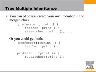 True Multiple Inheritance
• You can of course create your own member in the
merged class
professor::print () {
teacher::print ();
researcher::print (); ...
}
Or you could get both:
professor::tprint () {
teacher::print ();
}
professor::rprint () {
researcher::print ();
}
 