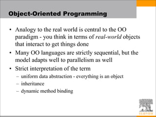 Object-Oriented Programming
• Analogy to the real world is central to the OO
paradigm - you think in terms of real-world objects
that interact to get things done
• Many OO languages are strictly sequential, but the
model adapts well to parallelism as well
• Strict interpretation of the term
– uniform data abstraction - everything is an object
– inheritance
– dynamic method binding
 