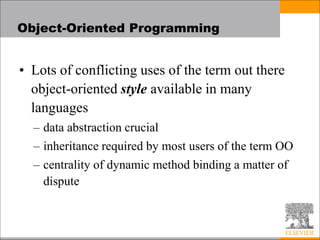 Object-Oriented Programming
• Lots of conflicting uses of the term out there
object-oriented style available in many
languages
– data abstraction crucial
– inheritance required by most users of the term OO
– centrality of dynamic method binding a matter of
dispute
 