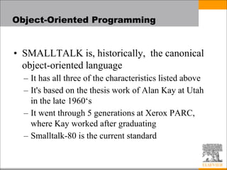 Object-Oriented Programming
• SMALLTALK is, historically, the canonical
object-oriented language
– It has all three of the characteristics listed above
– It's based on the thesis work of Alan Kay at Utah
in the late 1960‘s
– It went through 5 generations at Xerox PARC,
where Kay worked after graduating
– Smalltalk-80 is the current standard
 