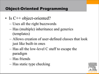 Object-Oriented Programming
• Is C++ object-oriented?
– Uses all the right buzzwords
– Has (multiple) inheritance and generics
(templates)
– Allows creation of user-defined classes that look
just like built-in ones
– Has all the low-level C stuff to escape the
paradigm
– Has friends
– Has static type checking
 