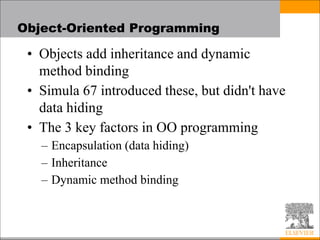 Object-Oriented Programming
• Objects add inheritance and dynamic
method binding
• Simula 67 introduced these, but didn't have
data hiding
• The 3 key factors in OO programming
– Encapsulation (data hiding)
– Inheritance
– Dynamic method binding
 