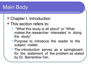 Main Body
  Chapter I. Introduction
  This section refers to:
       “What this study is all about” or “What
       makes the researcher interested in doing
       the study”.
      Purpose: to introduce the reader to the
       subject matter.
      The introduction serves as a springboard
       for the statement of the problem as stated
       by Dr. Barrientos-Tan.
 