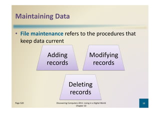 Maintaining Data
Maintaining Data

• File maintenance refers to the procedures that 
      p
  keep data current

            Adding 
            Adding                                 Modifying 
                                                   Modifying
            records                                 records


                             Deleting 
                             D l i
                             records
Page 520        Discovering Computers 2011: Living in a Digital World    13
                                   Chapter 10
 