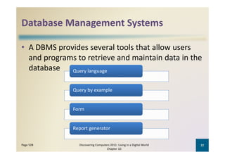 Database Management Systems
Database Management Systems

• A DBMS provides several tools that allow users 
      p g
  and programs to retrieve and maintain data in the 
  database Query language

              Query by example


              Form


              Report generator


Page 528        Discovering Computers 2011: Living in a Digital World    22
                                   Chapter 10
 
