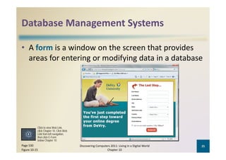 Database Management Systems
Database Management Systems

• A form is a window on the screen that provides 
                   g         y g
  areas for entering or modifying data in a database




           Click to view Web Link,
           click Chapter 10, Click Web
           Link from left navigation
                          navigation,
           then click E-Form
           below Chapter 10
Page 530                                 Discovering Computers 2011: Living in a Digital World    25
Figure 10‐15                                                Chapter 10
 