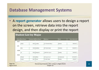 Database Management Systems
Database Management Systems

• A report generator allows users to design a report 
                                          p
  on the screen, retrieve data into the report 
  design, and then display or print the report




Page 531        Discovering Computers 2011: Living in a Digital World    26
Figure 10‐16                       Chapter 10
 