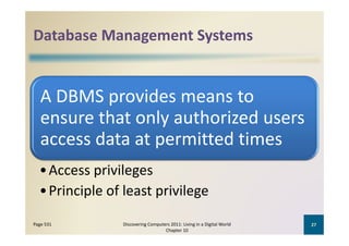 Database Management Systems
Database Management Systems


   A DBMS provides means to
   A DBMS provides means to 
   ensure that only authorized users 
   ensure that only authorized users
   access data at permitted times
  • Access privileges
  • Principle of least privilege
Page 531        Discovering Computers 2011: Living in a Digital World    27
                                   Chapter 10
 