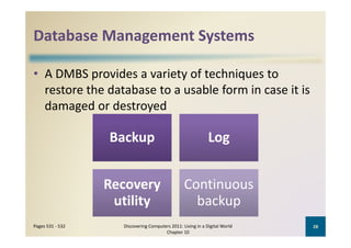 Database Management Systems
Database Management Systems

• A DMBS provides a variety of techniques to 
  restore the database to a usable form in case it is 
  damaged or destroyed

                  Backup                                      Log


                  Recovery 
                  R                               Continuous 
                                                  C ti
                    utility                         backup
Pages 531 ‐ 532      Discovering Computers 2011: Living in a Digital World    28
                                        Chapter 10
 