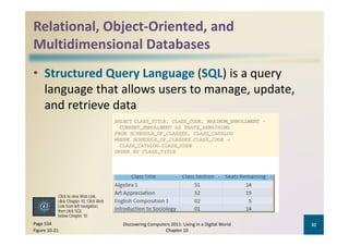 Relational, Object‐Oriented, and 
Multidimensional Databases
   l idi     i   l     b
• Structured Query Language (SQL) is a query 
     g g                            g p
  language that allows users to manage, update, 
  and retrieve data




           Click to view Web Link,
           click Chapter 10, Click Web
           Link from left navigation
                          navigation,
           then click SQL
           below Chapter 10
Page 534                                 Discovering Computers 2011: Living in a Digital World    32
Figure 10‐21                                                Chapter 10
 