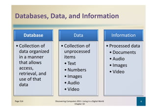 Databases, Data, and Information
Databases, Data, and Information

           Database                       Data                                   Information

• Collection of             • Collection of                                    • Processed data
  data organized              unprocessed                                        • Documents
  in a manner 
  i                           items
                              i                                                  • Audio
  that allows                 • Text                                             • Images
  access, 
  access                      • Numbers
                                     b
  retrieval, and                                                                 • Video
                              • Images
  use of that 
  data                        • Audio
                              • Video

Page 514              Discovering Computers 2011: Living in a Digital World                       4
                                         Chapter 10
 