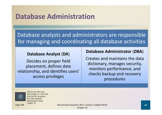 Database Administration
Database Administration

 Database analysts and administrators are responsible 
 for managing and coordinating all database activities
                                                                       Database Administrator (DBA)
           Database Analyst (DA)
                                                                       Creates and maintains the data 
                                                                       C t        d   i t i th d t
      Decides on proper field 
                                                                        dictionary, manages security, 
      placement, defines data 
                                                                         monitors performance, and 
                                                                                   p           ,
 relationship and identifies sers’
 relationship, and identifies users’ 
                                                                        checks backup and recovery 
          access privileges
                                                                                 procedures

           Click to view Web Link,
           click Chapter 10, Click Web
                          navigation,
           Link from left navigation
           then click Database
           Administrators below
           Chapter 10
Page 538                                 Discovering Computers 2011: Living in a Digital World        40
                                                            Chapter 10
 