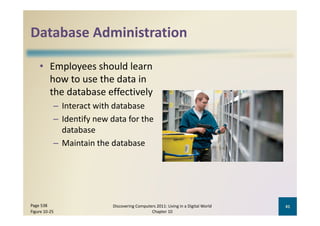 Database Administration
Database Administration

    • Employees should learn 
      how to use the data in 
      the database effectively
           – Interact with database
           – Identify new data for the 
             database
           – Maintain the database




Page 538                   Discovering Computers 2011: Living in a Digital World    41
Figure 10‐25                                  Chapter 10
 