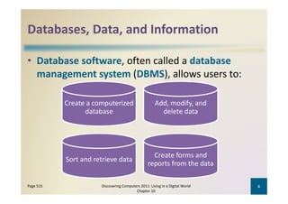 Databases, Data, and Information
Databases, Data, and Information

• Database software, often called a database
  management system (DBMS), allows users to:
       g        y     (       )

           Create a computerized 
           Create a computerized                     Add, modify, and 
                                                     Add modify and
                 database                              delete data




                                                   Create forms and 
           Sort and retrieve data
                                                 reports from the data

Page 515              Discovering Computers 2011: Living in a Digital World    6
                                         Chapter 10
 