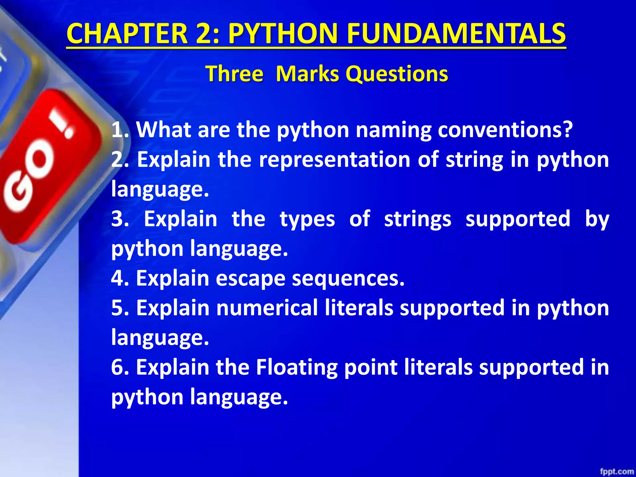 CHAPTER 2: PYTHON FUNDAMENTALS
Three Marks Questions
1. What are the python naming conventions?
2. Explain the representation of string in python
language.
3. Explain the types of strings supported by
python language.
4. Explain escape sequences.
5. Explain numerical literals supported in python
language.
6. Explain the Floating point literals supported in
python language.
 