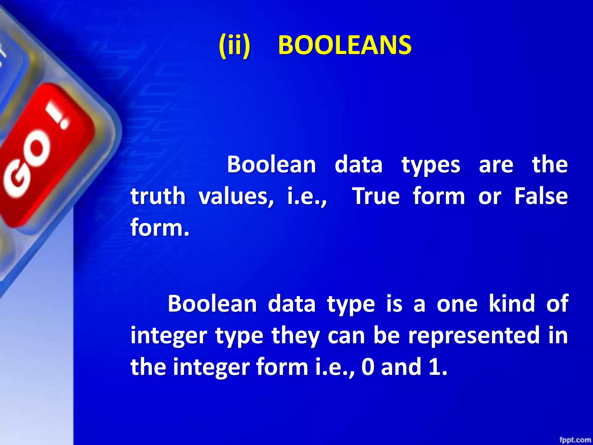 (ii) BOOLEANS
Boolean data types are the
truth values, i.e., True form or False
form.
Boolean data type is a one kind of
integer type they can be represented in
the integer form i.e., 0 and 1.
 